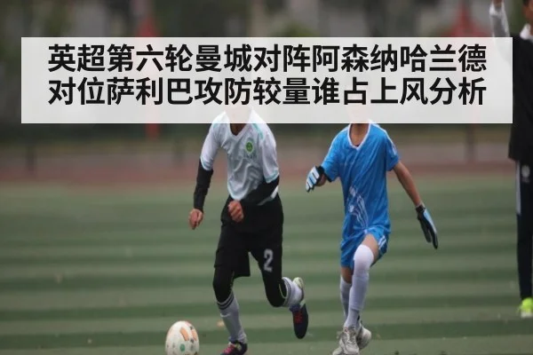 英超第六轮曼城对阵阿森纳哈兰德对位萨利巴攻防较量谁占上风分析