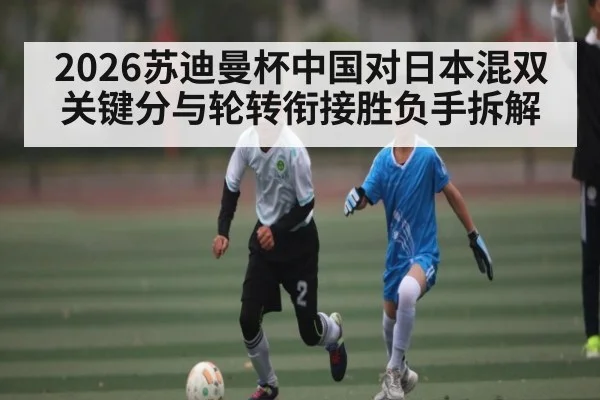 2026苏迪曼杯中国对日本混双关键分与轮转衔接胜负手拆解