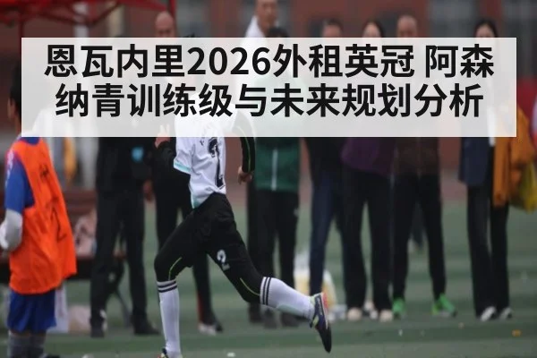 恩瓦内里2026外租英冠 阿森纳青训练级与未来规划分析